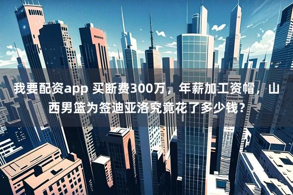 我要配资app 买断费300万，年薪加工资帽，山西男篮为签迪亚洛究竟花了多少钱？