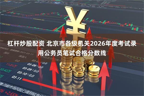 杠杆炒股配资 北京市各级机关2026年度考试录用公务员笔试合格分数线