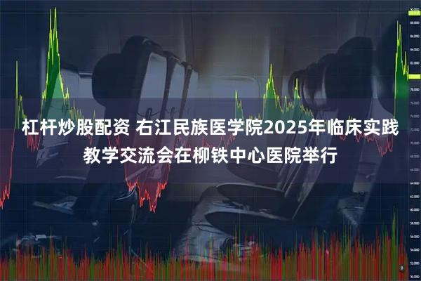 杠杆炒股配资 右江民族医学院2025年临床实践教学交流会在柳铁中心医院举行