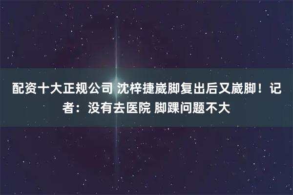 配资十大正规公司 沈梓捷崴脚复出后又崴脚！记者：没有去医院 脚踝问题不大