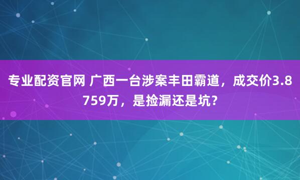 专业配资官网 广西一台涉案丰田霸道，成交价3.8759万，是捡漏还是坑？